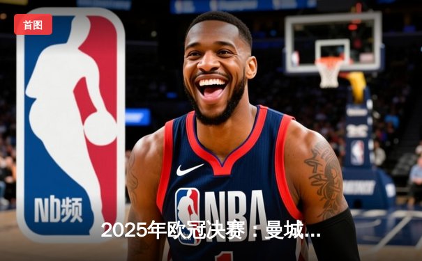 2025年欧冠决赛：曼城加时赛绝杀拜仁，成功卫冕冠军