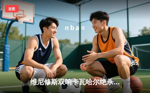 维尼修斯双响卡瓦哈尔绝杀 皇马3-2逆转拜仁挺进欧冠决赛