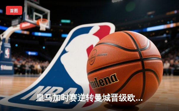 皇马加时赛逆转曼城晋级欧冠四强 维尼修斯传射建功贝林厄姆绝杀