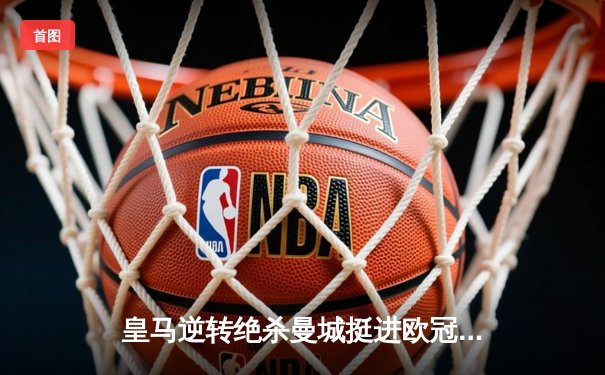 皇马逆转绝杀曼城挺进欧冠四强 贝林厄姆补时建功定乾坤