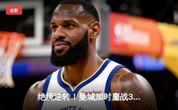 绝境逆转！曼城加时鏖战3-2力克拜仁，时隔一年再进欧冠决赛