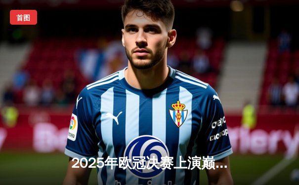 2025年欧冠决赛上演巅峰对决：皇马3:2绝杀曼城，贝林厄姆加时封神