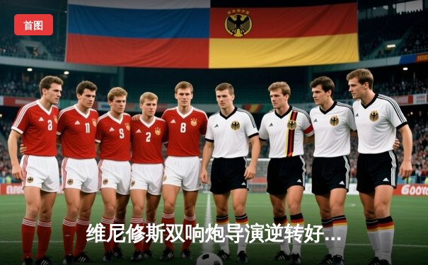 维尼修斯双响炮导演逆转好戏 皇马3-2绝杀拜仁第16次挺进欧冠决赛