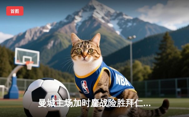 曼城主场加时鏖战险胜拜仁，德布劳内绝杀闪耀伊蒂哈德